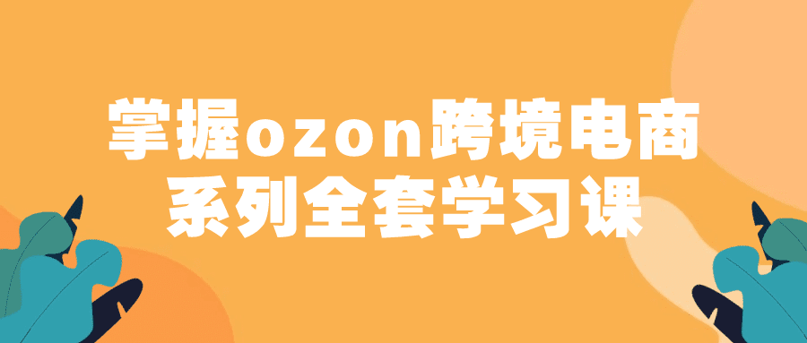 掌握ozon跨境电商系列全套学习课-副业吧 掌握ozon跨境电商系列全套学习课-副业吧