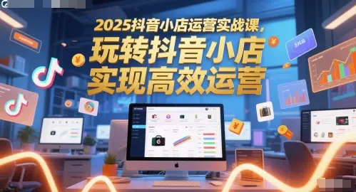 2025抖音小店运营实战课,玩转抖音小店,实现高效运营