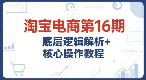 【精】淘宝电商第16期,底层逻辑解析+核心操作教程,运营、推广提升能力的必学课程+配套资料-副业吧