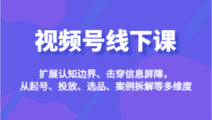 视频号线下课,扩展认知边界、击穿信息屏障,从起号、投放、选品、案例拆解等多维度-副业吧