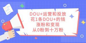 DOU+运营和投放，花1条DOU+的钱，涨粉和变现，从0粉到十万粉-副业吧