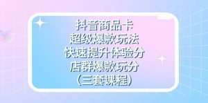 抖音商品卡-超级爆款玩法+快速提升体验分+店群爆款玩分（三套课程）-副业吧