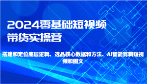 2024零基础短视频带货实操营-搭建和定位底层逻辑、选品核心数据和方法、AI智能剪辑-副业吧