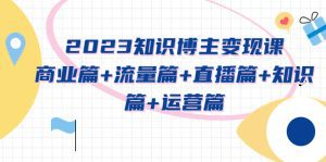 （5529期）2023知识博主变现实战进阶课：商业篇+流量篇+直播篇+知识篇+运营篇-副业吧