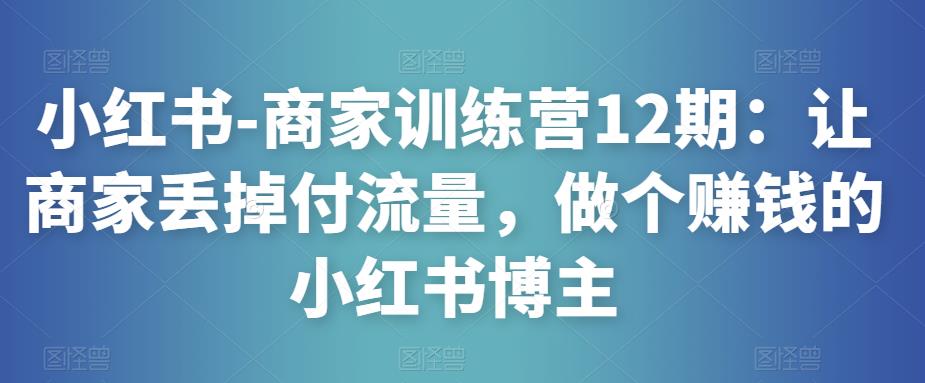小红书-商家训练营12期：让商家丢掉付流量，做个赚钱的小红书博主-副业吧