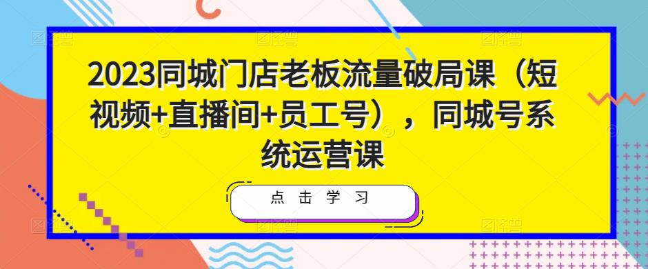 2023同城门店老板流量破局课（短视频+直播间+员工号），同城号系统运营课-副业吧