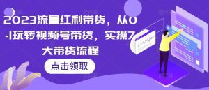 2023流量红利带货，从0-1玩转视频号带货，实操7大带货流程-副业吧