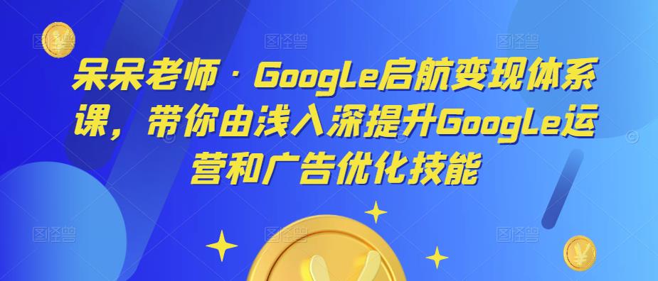 呆呆老师·Google启航变现体系课，带你由浅入深提升Google运营和广告优化技能-副业吧