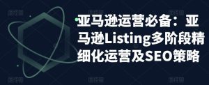 亚马逊运营必备：亚马逊Listing多阶段精细化运营及SEO策略-副业吧
