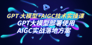 （6516期）GPT 大模型+AIGC技术实操课：GPT 大模型部署使用 AIGC实战落地方案-副业吧