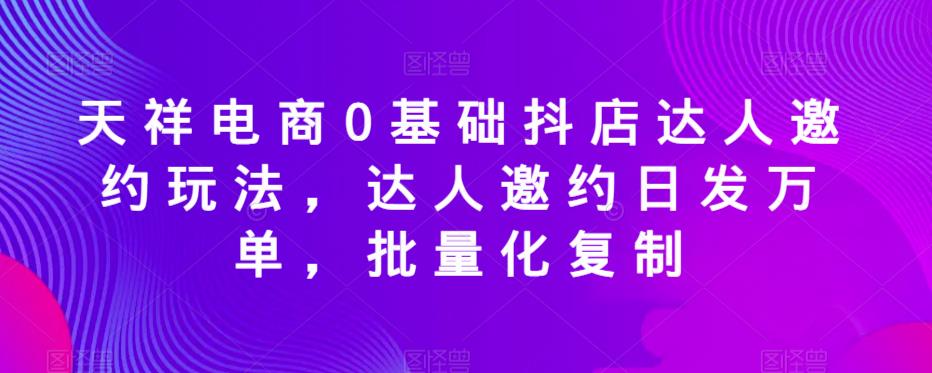 天祥电商0基础抖店达人邀约玩法，达人邀约日发万单，批量化复制-副业吧