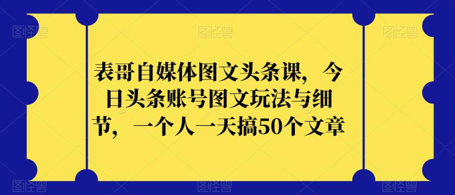 表哥自媒体图文头条课，今日头条账号图文玩法与细节，一个人一天搞50个文章-副业吧