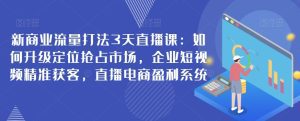 新商业流量打法3天直播课：如何升级定位抢占市场，企业短视频精准获客，直播电商盈利系统-副业吧