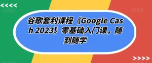 谷歌套利课程《Google Cash 2023》零基础入门课,随到随学-副业吧