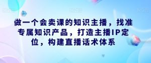 做一个会卖课的知识主播,找准专属知识产品,打造主播IP定位,构建直播话术体系-副业吧