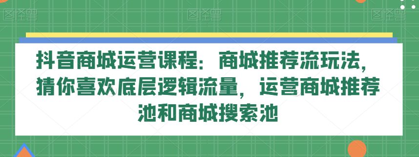 抖音商城运营课程：商城推荐流玩法，猜你喜欢底层逻辑流量，运营商城推荐池和商城搜索池-副业吧