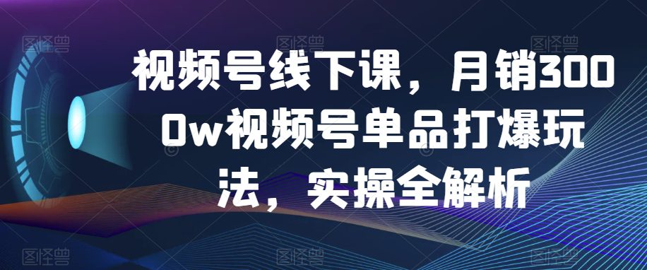 视频号线下课，月销3000w视频号单品打爆玩法，实操全解析-副业吧