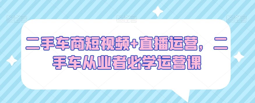 二手车商短视频+直播运营，二手车从业者必学运营课-副业吧