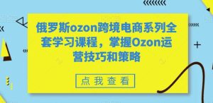俄罗斯ozon跨境电商系列全套学习课程，掌握Ozon运营技巧和策略-副业吧