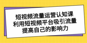 (8428期)短视频流量-运营认知课,利用短视频平台吸引流量,提高自己的影响力-副业吧