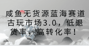咸鱼无货源蓝海赛道古玩市场3.0，低退货率，高转化率！-副业吧