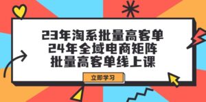 （9636期）23年淘系批量高客单+24年全域电商矩阵，批量高客单线上课（109节课）-副业吧