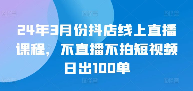 24年3月份抖店线上直播课程，不直播不拍短视频日出100单-副业吧