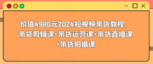 价值4980元2024短视频带货教程，带贷剪辑课+带货运营课+带货直播课+带货拍摄课-副业吧