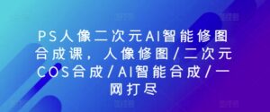 PS人像二次元AI智能修图合成课，人像修图/二次元COS合成/AI智能合成/一网打尽-副业吧