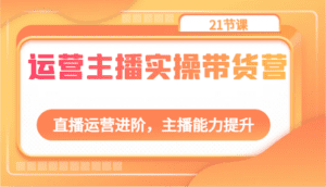 运营主播实操带货营：直播运营进阶，主播能力提升（21节课）-副业吧