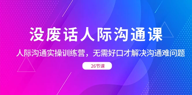 没废话人际沟通课，人际沟通实操训练营，无需好口才解决沟通难问题（共 26 节课）-副业吧
