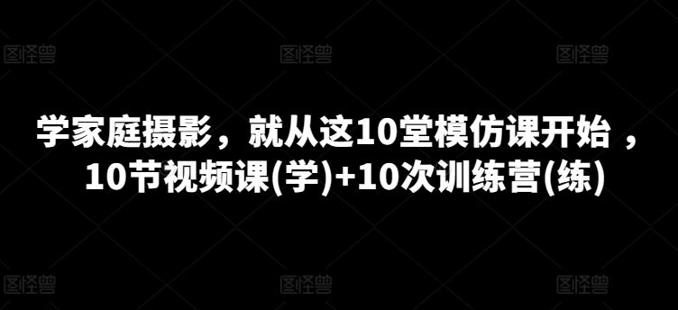 学家庭摄影，就从这10堂模仿课开始 ，10节视频课(学)+10次训练营(练)-副业吧