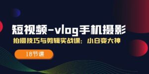 短视频vlog手机摄影拍摄技巧与剪辑实战课，小白变大神（18节课）-副业吧