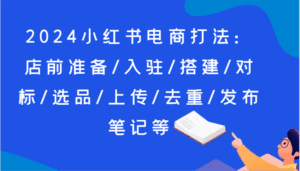 2024小红书电商打法：店前准备/入驻/搭建/对标/选品/上传/去重/发布笔记等-副业吧