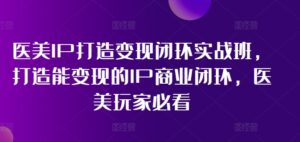 医美IP打造变现闭环实战班，打造能变现的IP商业闭环，医美玩家必看!-副业吧