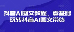 抖音AI图文教程，零基础玩转抖音AI图文带货-副业吧