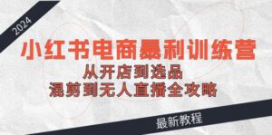2024小红书电商暴利训练营：从开店到选品，混剪到无人直播全攻略-副业吧