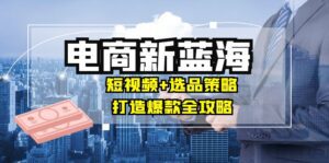 商家必看电商新蓝海：短视频+选品策略，打造爆款全攻略，月入10w+-副业吧