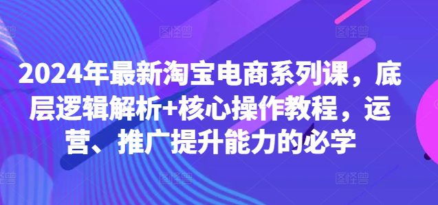 2024年最新淘宝电商系列课，底层逻辑解析+核心操作教程，运营、推广提升能力的必学-副业吧