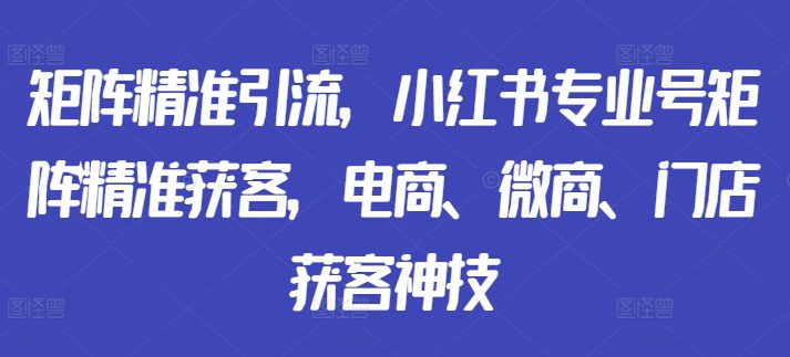 矩阵精准引流，小红书专业号矩阵精准获客，电商、微商、门店获客神技-副业吧