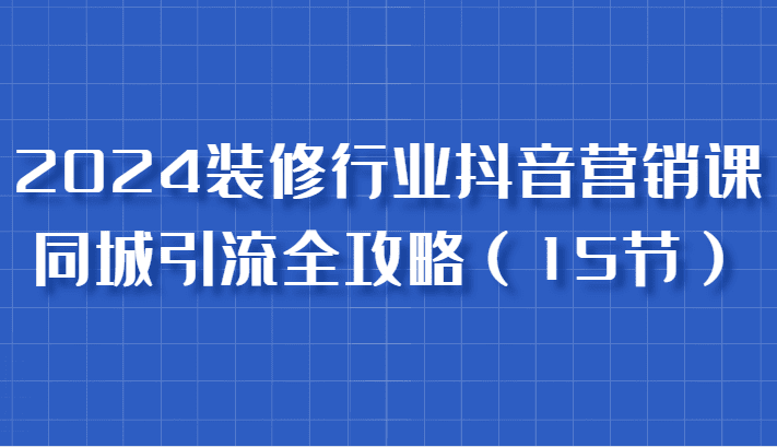 2024装修行业抖音营销课，同城引流全攻略，跟实战家学获客，成为数据驱动的营销专家-副业吧