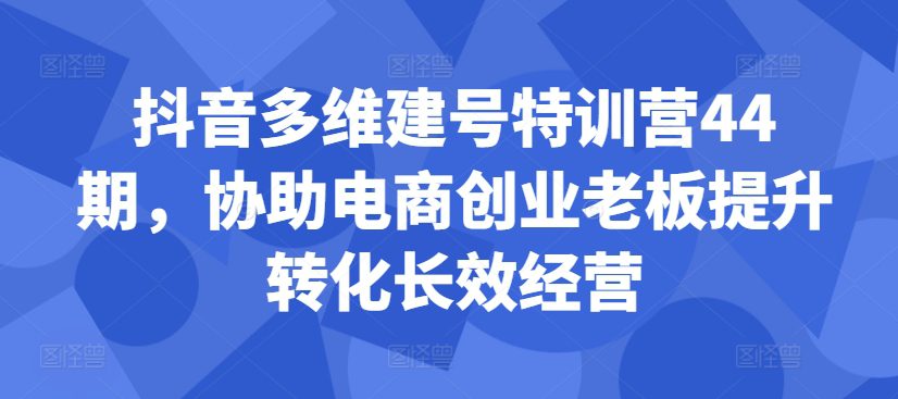 抖音多维建号特训营44期，协助电商创业老板提升转化长效经营-副业吧