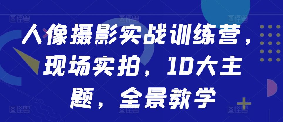 人像摄影实战训练营,现场实拍,10大主题,全景教学-副业吧