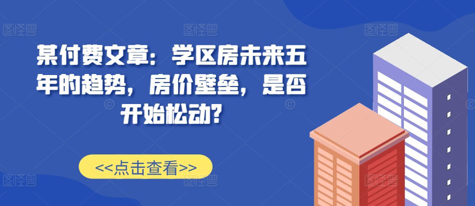某付费文章：学区房未来五年的趋势，房价壁垒，是否开始松动?-副业吧