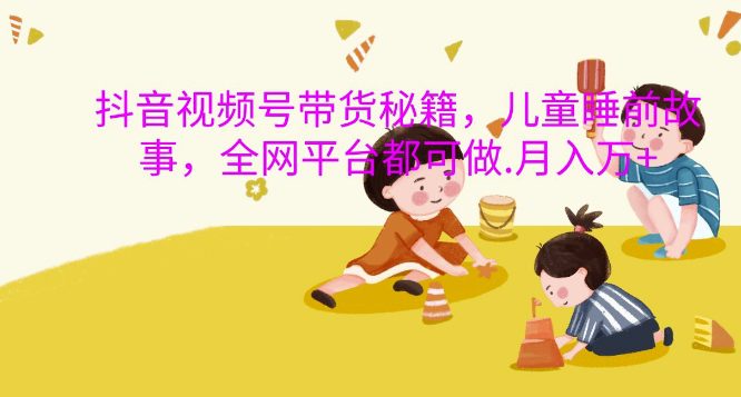抖音视频号带货秘籍，儿童睡前故事，全网平台都可做，月入过W-副业吧