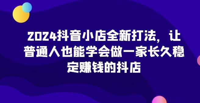 2024抖音小店全新打法，让普通人也能学会做一家长久稳定赚钱的抖店（更新）-副业吧