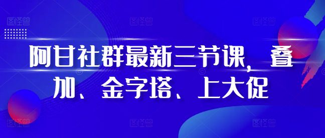 阿甘社群最新三节课，叠加、金字塔、上大促-副业吧