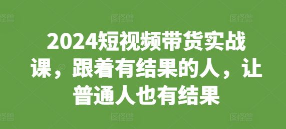 2024短视频带货实战课，跟着有结果的人，让普通人也有结果-副业吧