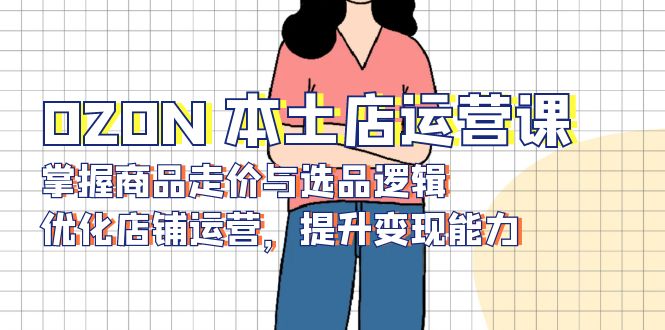 （13788期）OZON 本土店运营课，掌握商品走价与选品逻辑，优化店铺运营，提升变现能力-副业吧