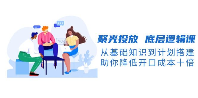 （13844期）聚光投放 底层逻辑课，从基础知识到计划搭建，助你降低开口成本十倍-副业吧